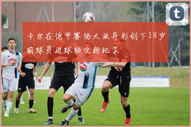 卡尔在德甲赛场大放异彩创下18岁前球员进球助攻新纪录