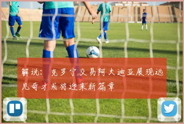 解说：克罗宁交易阿夫迪亚展现远见奇才或将迎来新篇章