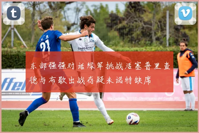 东部强强对话绿军挑战活塞普里查德与布歇出战存疑米诺特缺席