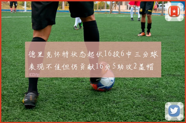 德里克怀特状态起伏16投6中三分球表现不佳但仍贡献16分5助攻2盖帽