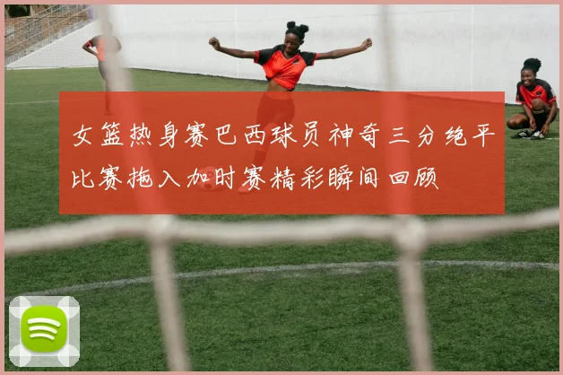 女篮热身赛巴西球员神奇三分绝平比赛拖入加时赛精彩瞬间回顾