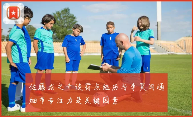 佐藤龙之介谈罚点经历与李昊沟通细节专注力是关键因素