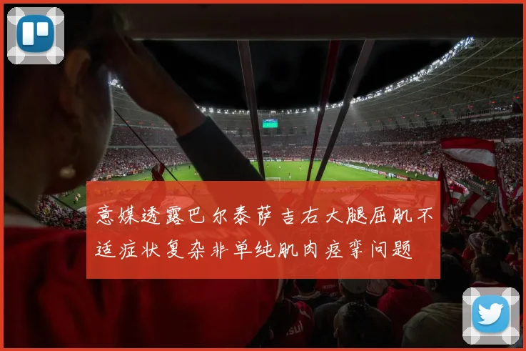 意媒透露巴尔泰萨吉右大腿屈肌不适症状复杂非单纯肌肉痉挛问题