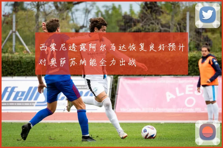 西蒙尼透露阿尔马达恢复良好预计对奥萨苏纳能全力出战