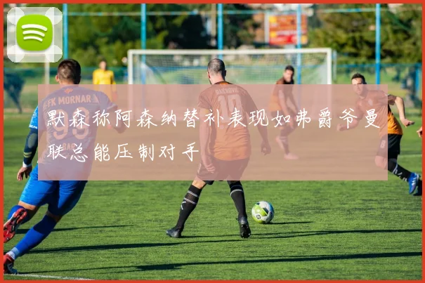 默森称阿森纳替补表现如弗爵爷曼联总能压制对手