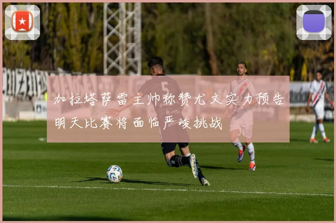 加拉塔萨雷主帅称赞尤文实力预告明天比赛将面临严峻挑战