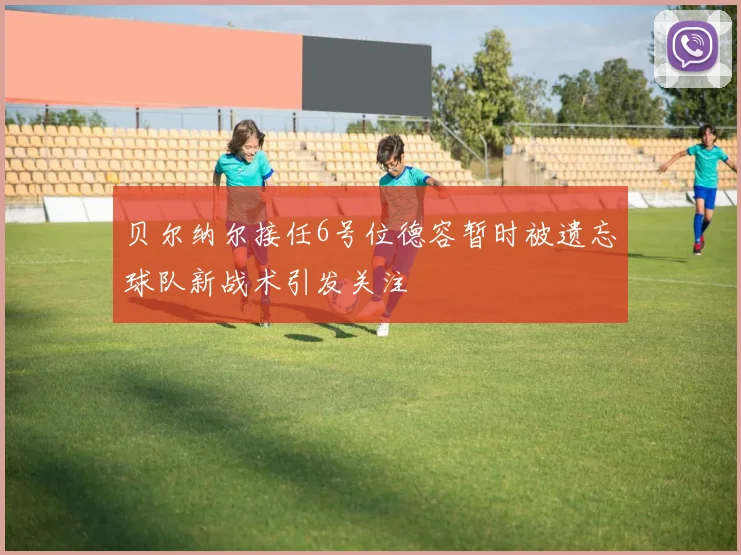贝尔纳尔接任6号位德容暂时被遗忘球队新战术引发关注