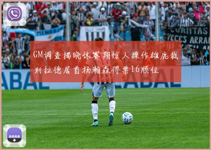 GM调查揭晓休赛期惊人操作雄鹿裁利拉德居首杨瀚森得票16顺位