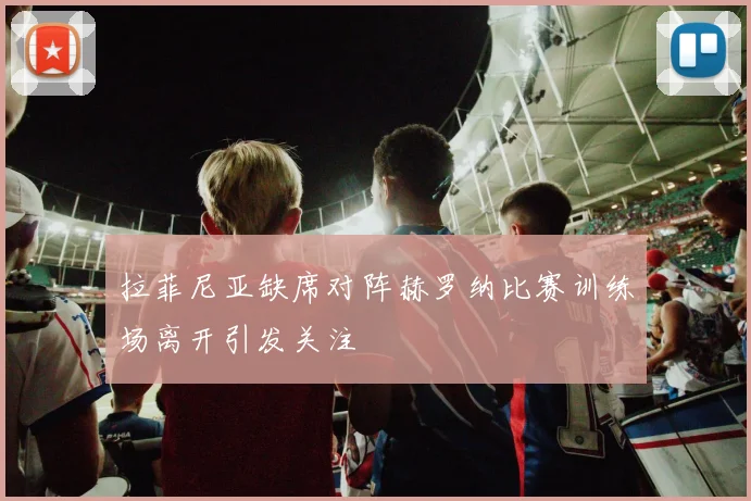 拉菲尼亚缺席对阵赫罗纳比赛训练场离开引发关注