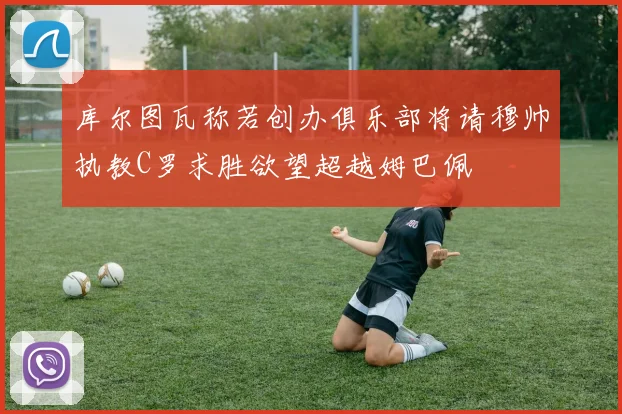 库尔图瓦称若创办俱乐部将请穆帅执教C罗求胜欲望超越姆巴佩