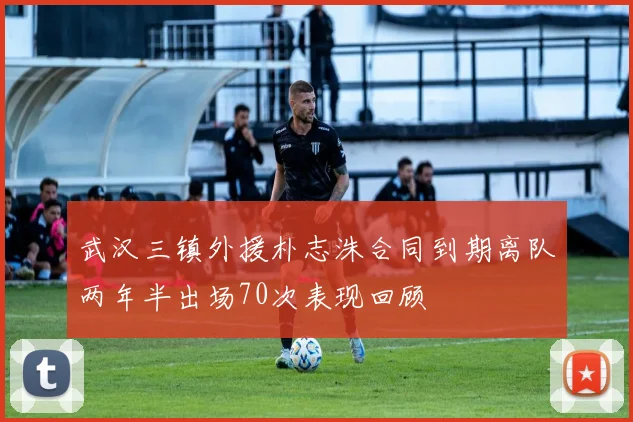 武汉三镇外援朴志洙合同到期离队两年半出场70次表现回顾