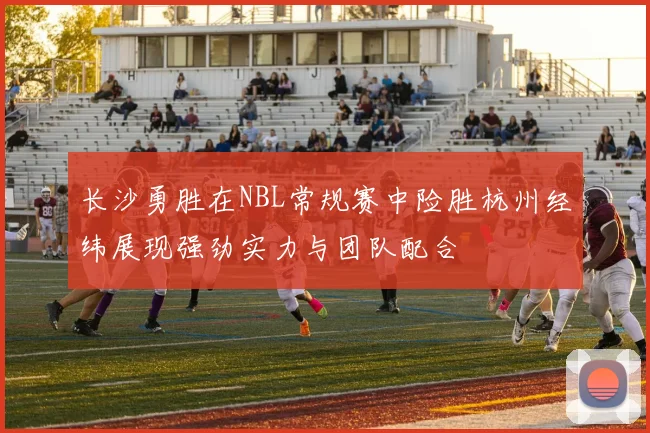 长沙勇胜在NBL常规赛中险胜杭州经纬展现强劲实力与团队配合