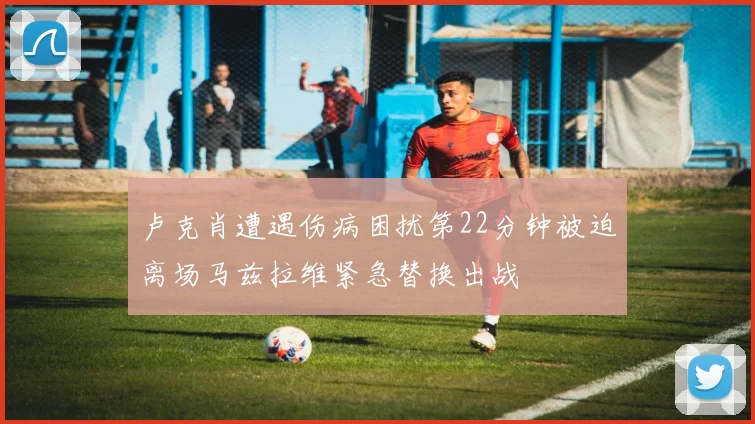 卢克肖遭遇伤病困扰第22分钟被迫离场马兹拉维紧急替换出战
