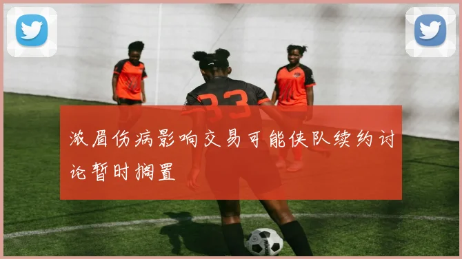 浓眉伤病影响交易可能侠队续约讨论暂时搁置