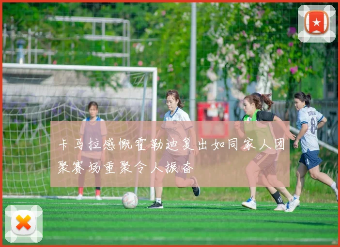 卡马拉感慨霍勒迪复出如同家人团聚赛场重聚令人振奋