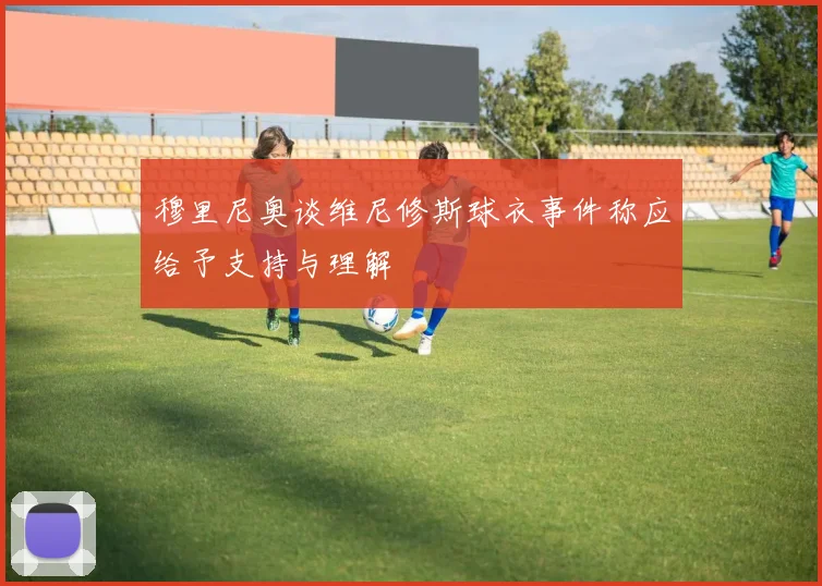 穆里尼奥谈维尼修斯球衣事件称应给予支持与理解
