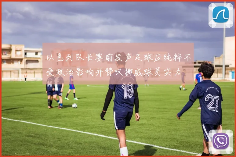 以色列队长赛前发声足球应纯粹不受政治影响并赞叹挪威球员实力