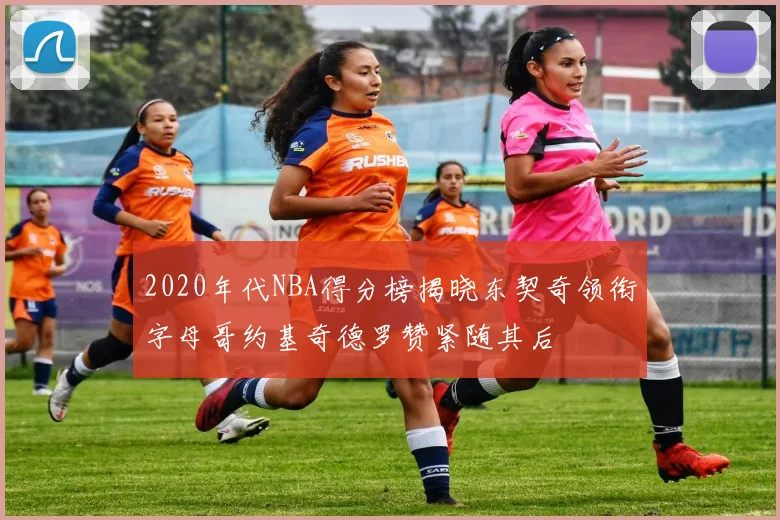2020年代NBA得分榜揭晓东契奇领衔字母哥约基奇德罗赞紧随其后