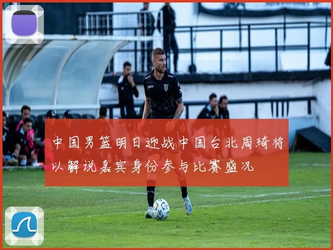 中国男篮明日迎战中国台北周琦将以解说嘉宾身份参与比赛盛况