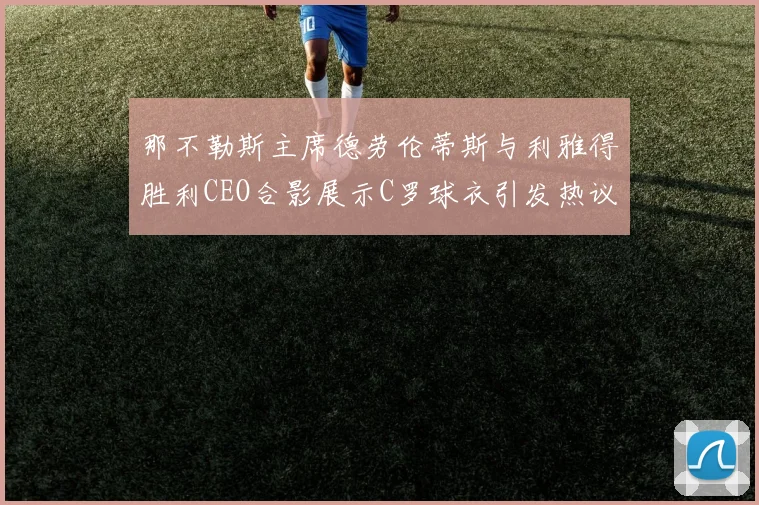 那不勒斯主席德劳伦蒂斯与利雅得胜利CEO合影展示C罗球衣引发热议