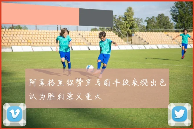 阿莱格里称赞罗马前半段表现出色认为胜利意义重大