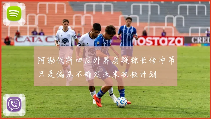 阿勒代斯回应外界质疑称长传冲吊只是偏见不确定未来执教计划