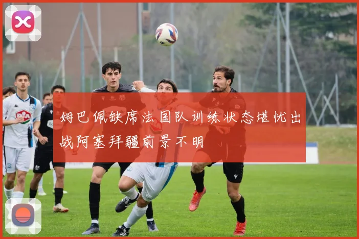 姆巴佩缺席法国队训练状态堪忧出战阿塞拜疆前景不明