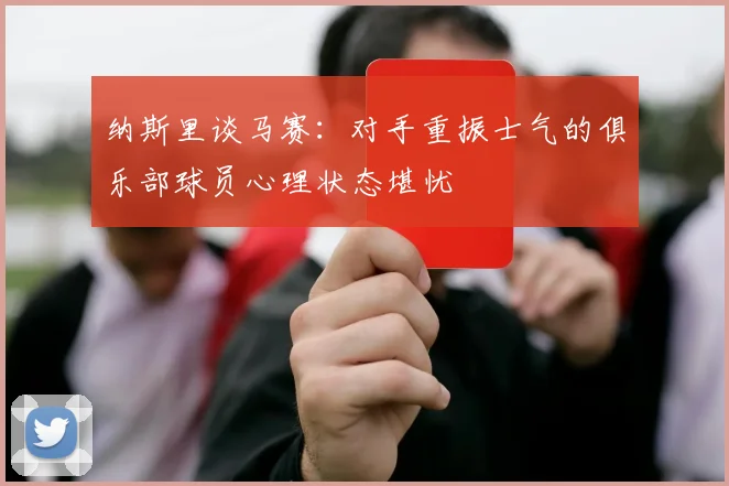 纳斯里谈马赛：对手重振士气的俱乐部球员心理状态堪忧