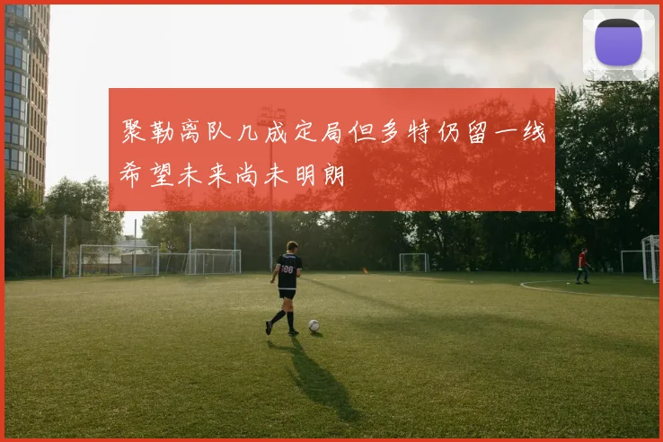 聚勒离队几成定局但多特仍留一线希望未来尚未明朗